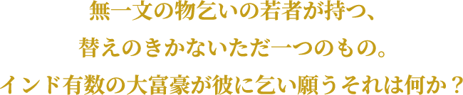 無一文の物乞いの若者が持つ、替えのきかないただ一つのもの。インド有数の大富豪が彼に乞い願うそれは何か？